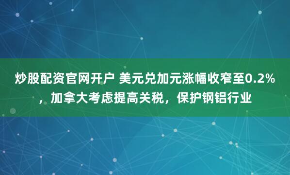 炒股配资官网开户 美元兑加元涨幅收窄至0.2%，加拿大考虑提高关税，保护钢铝行业