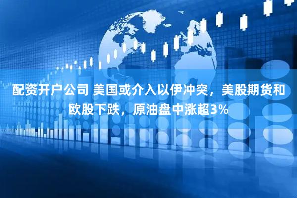 配资开户公司 美国或介入以伊冲突，美股期货和欧股下跌，原油盘中涨超3%