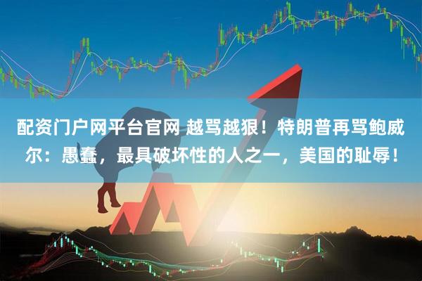 配资门户网平台官网 越骂越狠！特朗普再骂鲍威尔：愚蠢，最具破坏性的人之一，美国的耻辱！