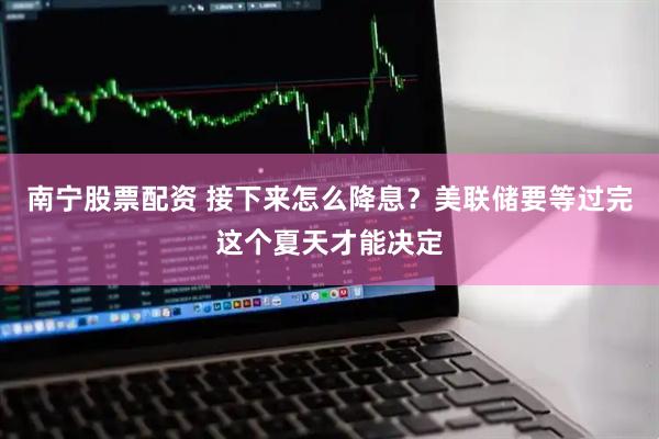 南宁股票配资 接下来怎么降息？美联储要等过完这个夏天才能决定