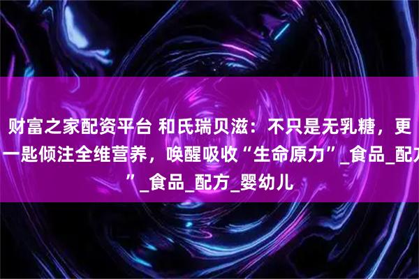 财富之家配资平台 和氏瑞贝滋：不只是无乳糖，更添OPO，一匙倾注全维营养，唤醒吸收“生命原力”_食品_配方_婴幼儿