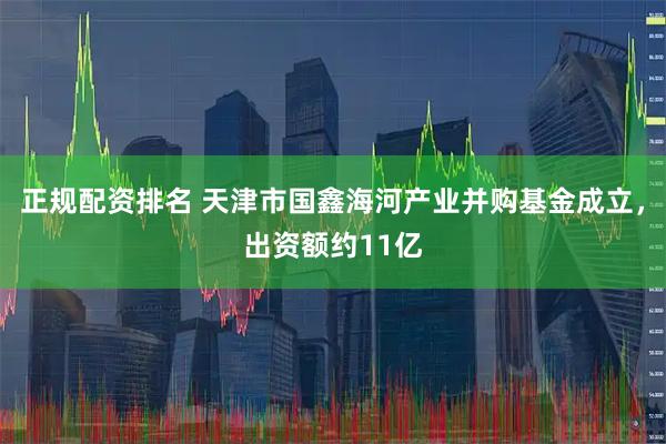 正规配资排名 天津市国鑫海河产业并购基金成立，出资额约11亿