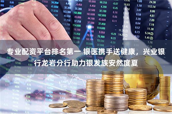 专业配资平台排名第一 银医携手送健康，兴业银行龙岩分行助力银发族安然度夏