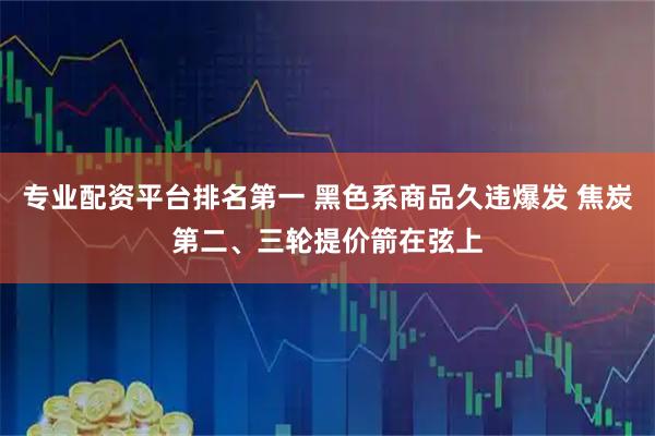 专业配资平台排名第一 黑色系商品久违爆发 焦炭第二、三轮提价箭在弦上