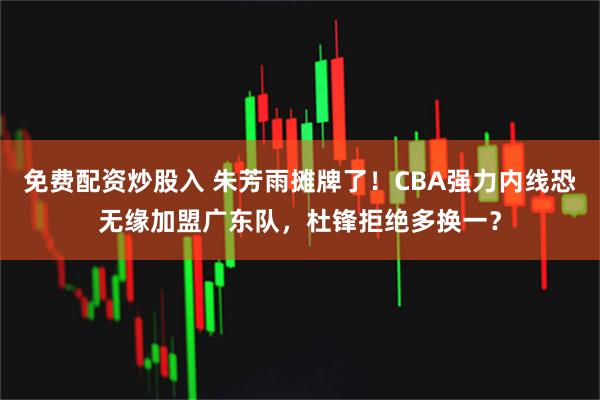 免费配资炒股入 朱芳雨摊牌了！CBA强力内线恐无缘加盟广东队，杜锋拒绝多换一？