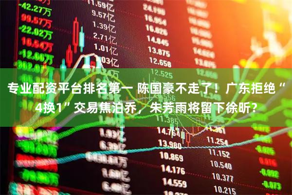 专业配资平台排名第一 陈国豪不走了！广东拒绝“4换1”交易焦泊乔，朱芳雨将留下徐昕？
