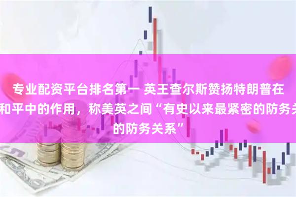 专业配资平台排名第一 英王查尔斯赞扬特朗普在寻求和平中的作用，称美英之间“有史以来最紧密的防务关系”