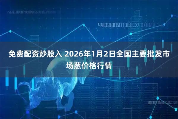 免费配资炒股入 2026年1月2日全国主要批发市场葱价格行情