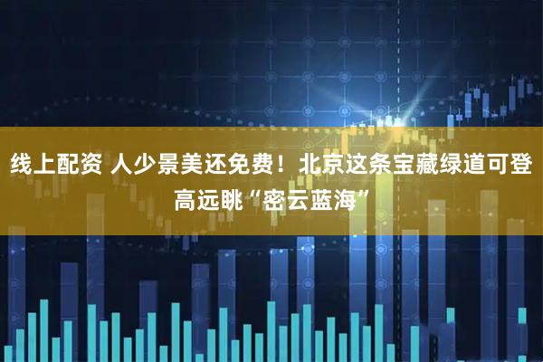 线上配资 人少景美还免费！北京这条宝藏绿道可登高远眺“密云蓝海”