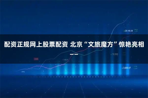 配资正规网上股票配资 北京“文旅魔方”惊艳亮相——